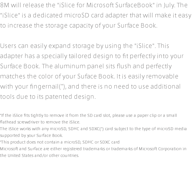 8M will release the "iSlice for Microsoft SurfaceBook" in July. The "iSlice" is a dedicated microSD card adapter that will make it easy to increase the storage capacity of your Surface Book. Users can easily expand storage by using the "iSlice". This adapter has a specially tailored design to fit perfectly into your Surface Book. The aluminum panel sits flush and perfectly matches the color of your Suface Book. It is easily removable with your fingernail(*), and there is no need to use additional tools due to its patented design. *If the iSlice fits tightly to remove it from the SD card slot, please use a paper clip or a small flathead screwdriver to remove the iSlice. The iSlice works with any microSD, SDHC and SDXC(*) card subject to the type of microSD media supported by your Surface Book. *This product does not contain a microSD, SDHC or SDXC card Microsoft and Surface are either registered trademarks or trademarks of Microsoft Corporation in the United States and/or other countries.