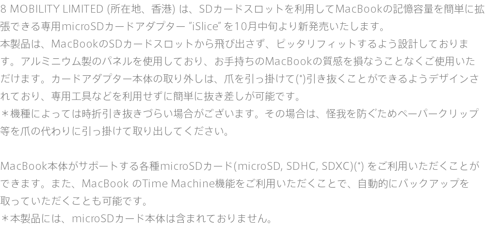 8 MOBILITY LIMITED (所在地、香港) は、SDカードスロットを利用してMacBookの記憶容量を簡単に拡張できる専用microSDカードアダプター “iSlice” を10月中旬より新発売いたします。 本製品は、MacBookのSDカードスロットから飛び出さず、ピッタリフィットするよう設計しております。アルミニウム製のパネルを使用しており、お手持ちのMacBookの質感を損なうことなくご使用いただけます。カードアダプター本体の取り外しは、爪を引っ掛けて(*)引き抜くことができるようデザインされており、専用工具などを利用せずに簡単に抜き差しが可能です。 ＊機種によっては時折引き抜きづらい場合がございます。その場合は、怪我を防ぐためペーパークリップ等を爪の代わりに引っ掛けて取り出してください。 MacBook本体がサポートする各種microSDカード(microSD, SDHC, SDXC)(*) をご利用いただくことができます。また、MacBook のTime Machine機能をご利用いただくことで、自動的にバックアップを取っていただくことも可能です。 ＊本製品には、microSDカード本体は含まれておりません。 