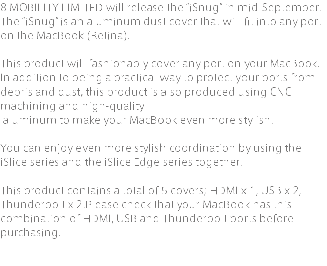 8 MOBILITY LIMITED will release the “iSnug” in mid-September. The “iSnug” is an aluminum dust cover that will fit into any port on the MacBook (Retina). This product will fashionably cover any port on your MacBook. In addition to being a practical way to protect your ports from debris and dust, this product is also produced using CNC machining and high-quality aluminum to make your MacBook even more stylish. You can enjoy even more stylish coordination by using the iSlice series and the iSlice Edge series together. This product contains a total of 5 covers; HDMI x 1, USB x 2, Thunderbolt x 2.Please check that your MacBook has this combination of HDMI, USB and Thunderbolt ports before purchasing.