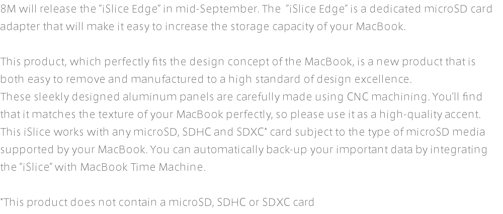 8M will release the “iSlice Edge” in mid-September. The “iSlice Edge” is a dedicated microSD card adapter that will make it easy to increase the storage capacity of your MacBook. This product, which perfectly fits the design concept of the MacBook, is a new product that is both easy to remove and manufactured to a high standard of design excellence. These sleekly designed aluminum panels are carefully made using CNC machining. You’ll find that it matches the texture of your MacBook perfectly, so please use it as a high-quality accent. This iSlice works with any microSD, SDHC and SDXC* card subject to the type of microSD media supported by your MacBook. You can automatically back-up your important data by integrating the “iSlice” with MacBook Time Machine. *This product does not contain a microSD, SDHC or SDXC card