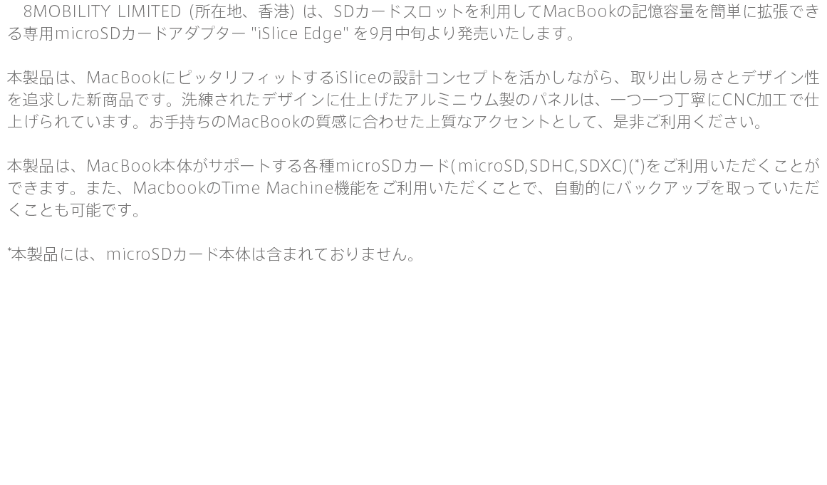 　8MOBILITY LIMITED (所在地、香港) は、SDカードスロットを利用してMacBookの記憶容量を簡単に拡張できる専用microSDカードアダプター "iSlice Edge" を9月中旬より発売いたします。 本製品は、MacBookにピッタリフィットするiSliceの設計コンセプトを活かしながら、取り出し易さとデザイン性を追求した新商品です。洗練されたデザインに仕上げたアルミニウム製のパネルは、一つ一つ丁寧にCNC加工で仕上げられています。お手持ちのMacBookの質感に合わせた上質なアクセントとして、是非ご利用ください。 本製品は、MacBook本体がサポートする各種microSDカード(microSD,SDHC,SDXC)(*)をご利用いただくことができます。また、MacbookのTime Machine機能をご利用いただくことで、自動的にバックアップを取っていただくことも可能です。 *本製品には、microSDカード本体は含まれておりません。 